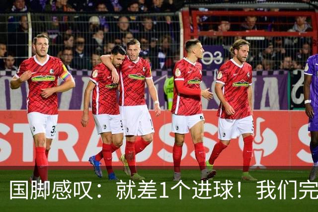 国脚感叹：就差1个进球！我们完成了对泰国队的压制